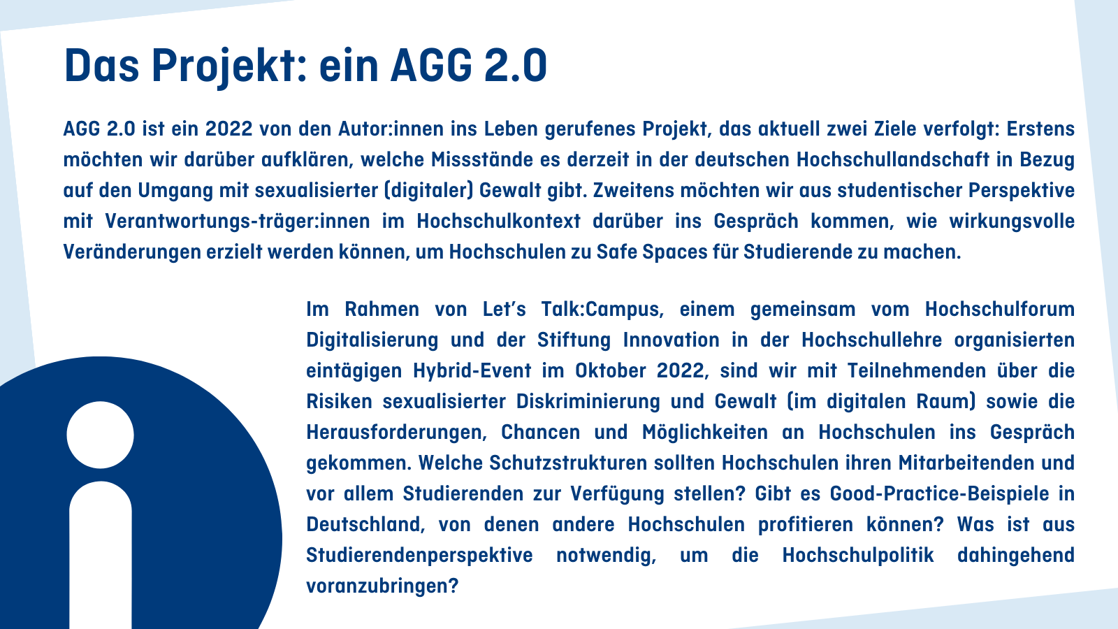 Das Projekt: ein AGG 2.0 AGG 2.0 ist ein 2022 von den Autor:innen ins Leben gerufenes Projekt, das aktuell zwei Ziele verfolgt: Erstens möchten wir darüber aufklären, welche Missstände es derzeit in der deutschen Hochschullandschaft in Bezug auf den Umgang mit sexualisierter (digitaler) Gewalt gibt. Zweitens möchten wir aus studentischer Perspektive mit Verantwortungsträger:innen im Hochschulkontext darüber ins Gespräch kommen, wie wirkungsvolle Veränderungen erzielt werden können, um Hochschulen zu Safe Sp