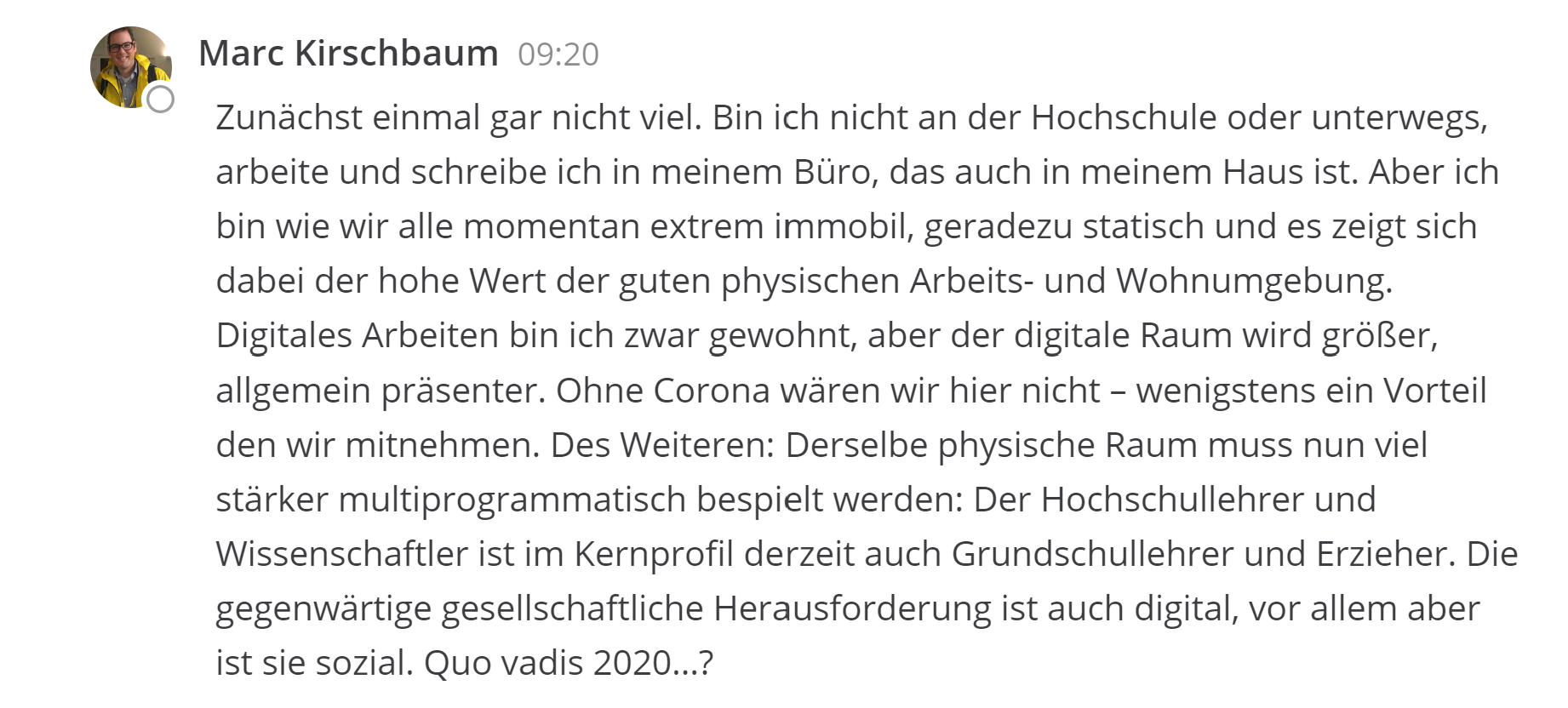 Zunächst einmal gar nicht viel. Bin ich nicht an der Hochschule oder unterwegs, arbeite und schreibe ich in meinem Büro, das auch in meinem Haus ist. Aber ich bin wie wir alle momentan extrem immobil, geradezu statisch und es zeigt sich dabei der hohe Wert der guten physischen Arbeits- und Wohnumgebung. Digitales Arbeiten bin ich zwar gewohnt, aber der digitale Raum wird größer, allgemein präsenter. Ohne Corona wären wir hier nicht – wenigstens ein Vorteil den wir mitnehmen. Des Weiteren: Derselbe physische Raum muss nun viel stärker multiprogrammatisch bespielt werden: Der Hochschullehrer und Wissenschaftler ist im Kernprofil derzeit auch Grundschullehrer und Erzieher. Die gegenwärtige gesellschaftliche Herausforderung ist auch digital, vor allem aber ist sie sozial. Quo vadis 2020…?