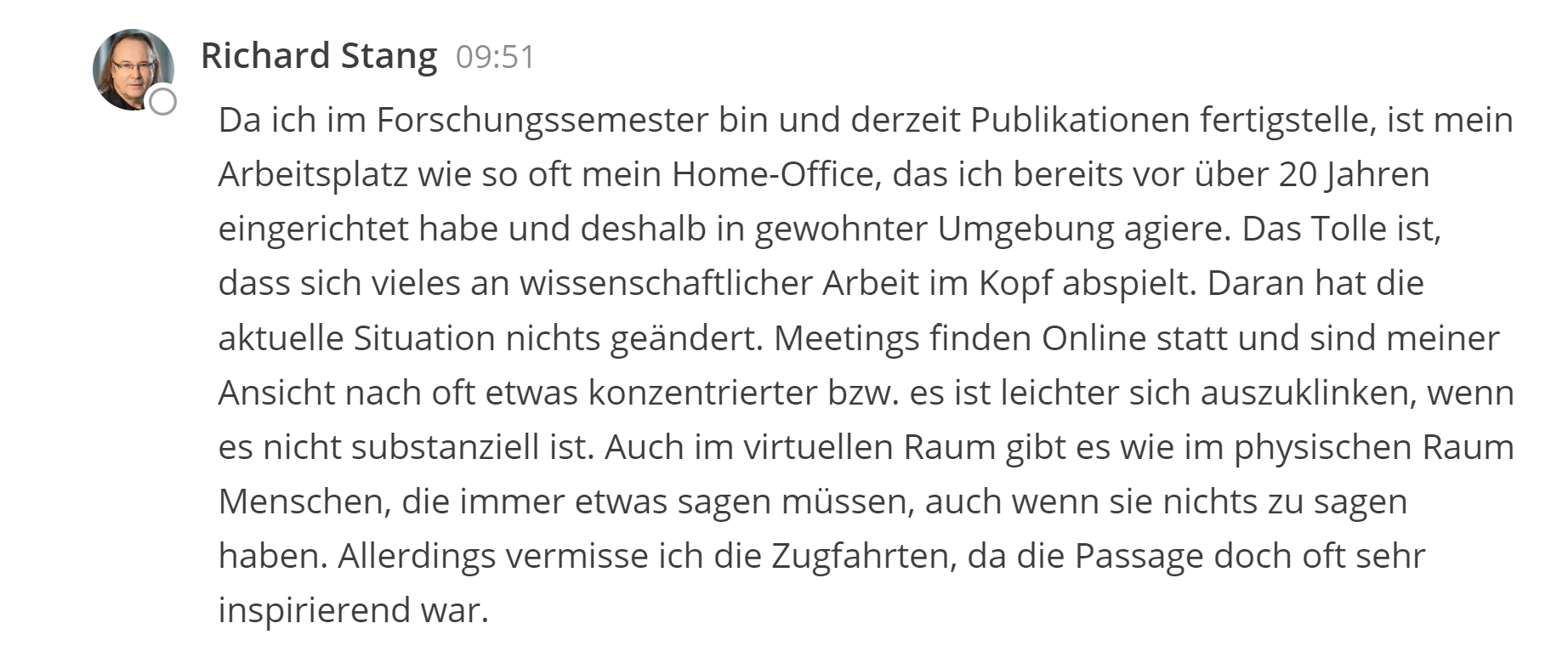 Da ich im Forschungssemester bin und derzeit Publikationen fertigstelle, ist mein Arbeitsplatz wie so oft mein Home-Office, das ich bereits vor über 20 Jahren eingerichtet habe und deshalb in gewohnter Umgebung agiere. Das Tolle ist, dass sich vieles an wissenschaftlicher Arbeit im Kopf abspielt. Daran hat die aktuelle Situation nichts geändert. Meetings finden Online statt und sind meiner Ansicht nach oft etwas konzentrierter bzw. es ist leichter sich auszuklinken, wenn es nicht substanziell ist. Auch im virtuellen Raum gibt es wie im physischen Raum Menschen, die immer etwas sagen müssen, auch wenn sie nichts zu sagen haben. Allerdings vermisse ich die Zugfahrten, da die Passage doch oft sehr inspirierend war. 