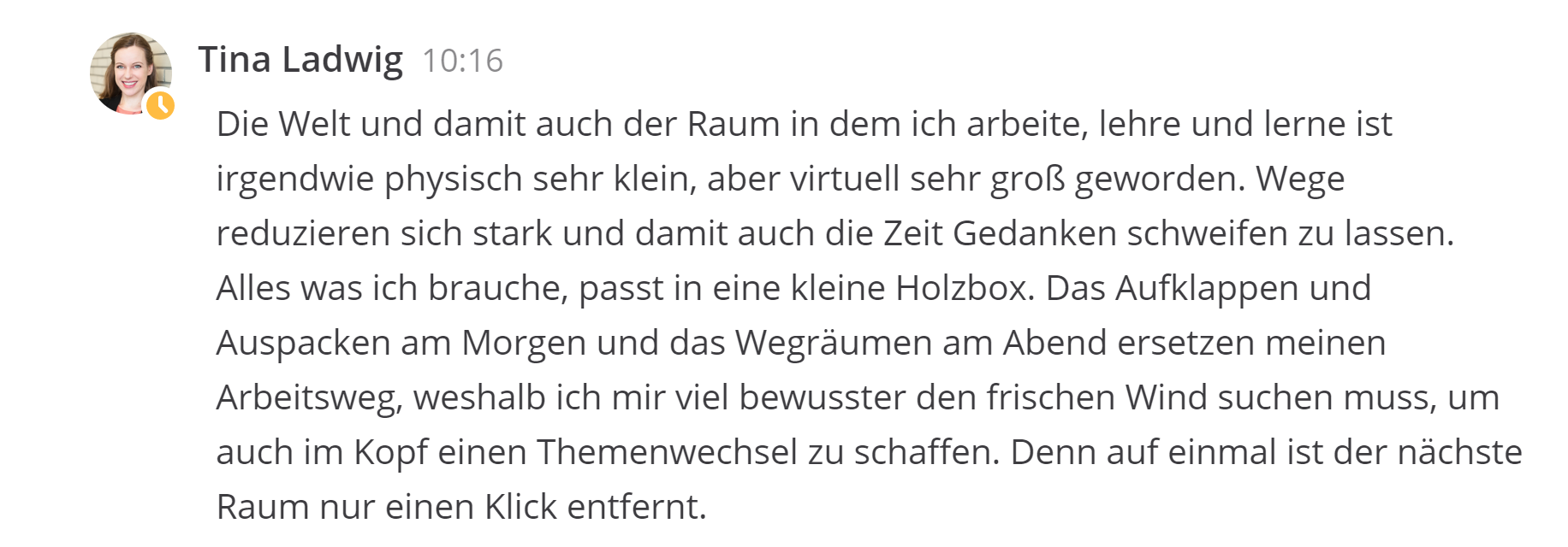 Die Welt und damit auch der Raum in dem ich arbeite, lehre und lerne ist irgendwie physisch sehr klein, aber virtuell sehr groß geworden. Wege reduzieren sich stark und damit auch die Zeit Gedanken schweifen zu lassen. Alles was ich brauche, passt in eine kleine Holzbox. Das Aufklappen und Auspacken am Morgen und das Wegräumen am Abend ersetzen meinen Arbeitsweg, weshalb ich mir viel bewusster den frischen Wind suchen muss, um auch im Kopf einen Themenwechsel zu schaffen. Denn auf einmal ist der nächste Raum nur einen Klick entfernt. 