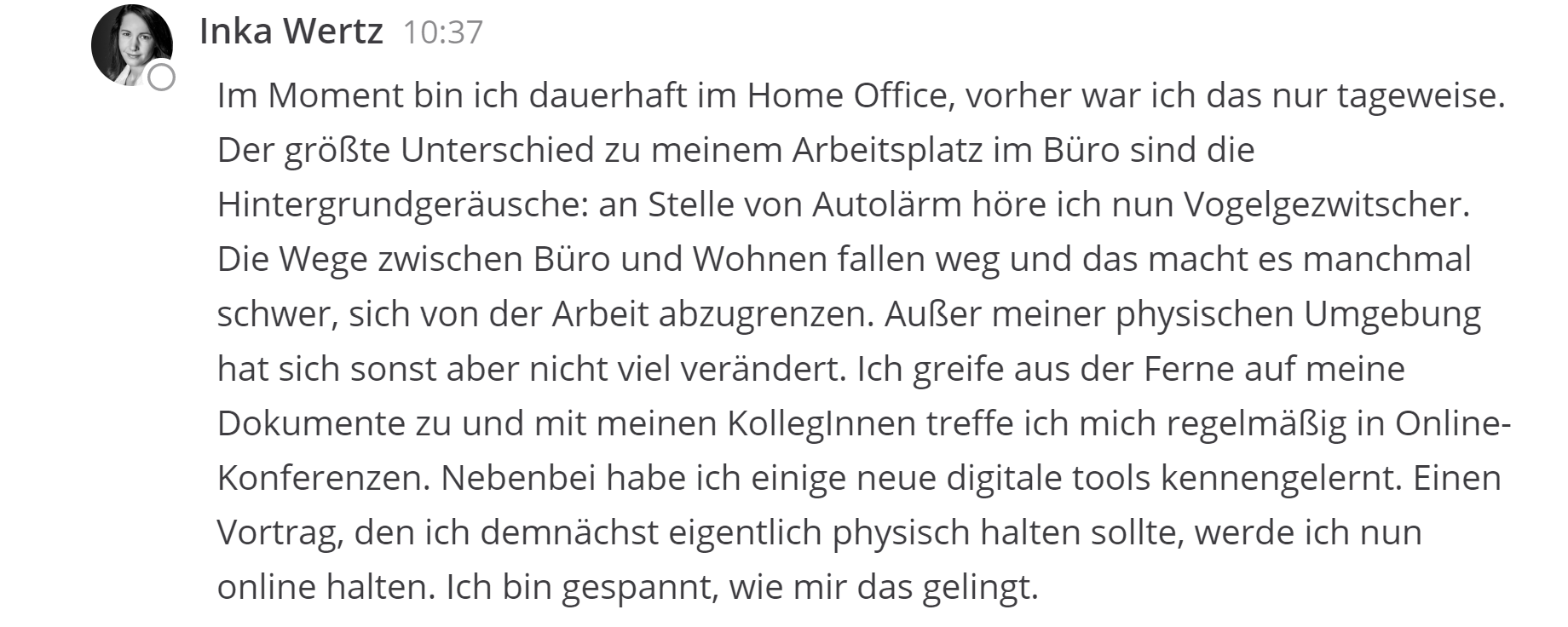 Inka Wertz Im Moment bin ich dauerhaft im Home Office, vorher war ich das nur tageweise. Der größte Unterschied zu meinem Arbeitsplatz im Büro sind die Hintergrundgeräusche: an Stelle von Autolärm höre ich nun Vogelgezwitscher. Die Wege zwischen Büro und Wohnen fallen weg und das macht es manchmal schwer, sich von der Arbeit abzugrenzen. Außer meiner physischen Umgebung hat sich sonst aber nicht viel verändert. Ich greife aus der Ferne auf meine Dokumente zu und mit meinen KollegInnen treffe ich mich regelmäßig in Online-Konferenzen. Nebenbei habe ich einige neue digitale tools kennengelernt. Einen Vortrag, den ich demnächst eigentlich physisch halten sollte, werde ich nun online halten. Ich bin gespannt, wie mir das gelingt.