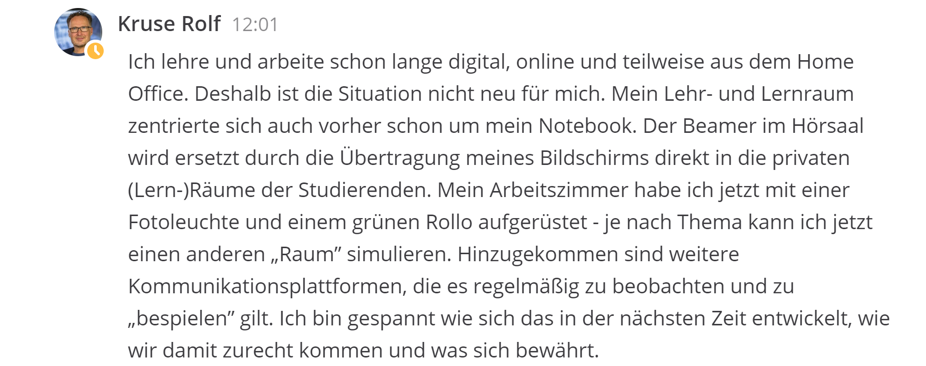 Rolf Kruse Ich lehre und arbeite schon lange digital, online und teilweise aus dem Home Office. Deshalb ist die Situation nicht neu für mich. Mein Lehr- und Lernraum zentrierte sich auch vorher schon um mein Notebook. Der Beamer im Hörsaal wird ersetzt durch die Übertragung meines Bildschirms direkt in die privaten (Lern-)Räume der Studierenden. Mein Arbeitszimmer habe ich jetzt mit einer Fotoleuchte und einem grünen Rollo aufgerüstet - je nach Thema kann ich jetzt einen anderen „Raum” simulieren. Hinzugekommen sind weitere Kommunikationsplattformen, die es regelmäßig zu beobachten und zu „bespielen” gilt. Ich bin gespannt wie sich das in der nächsten Zeit entwickelt, wie wir damit zurecht kommen und was sich bewährt.