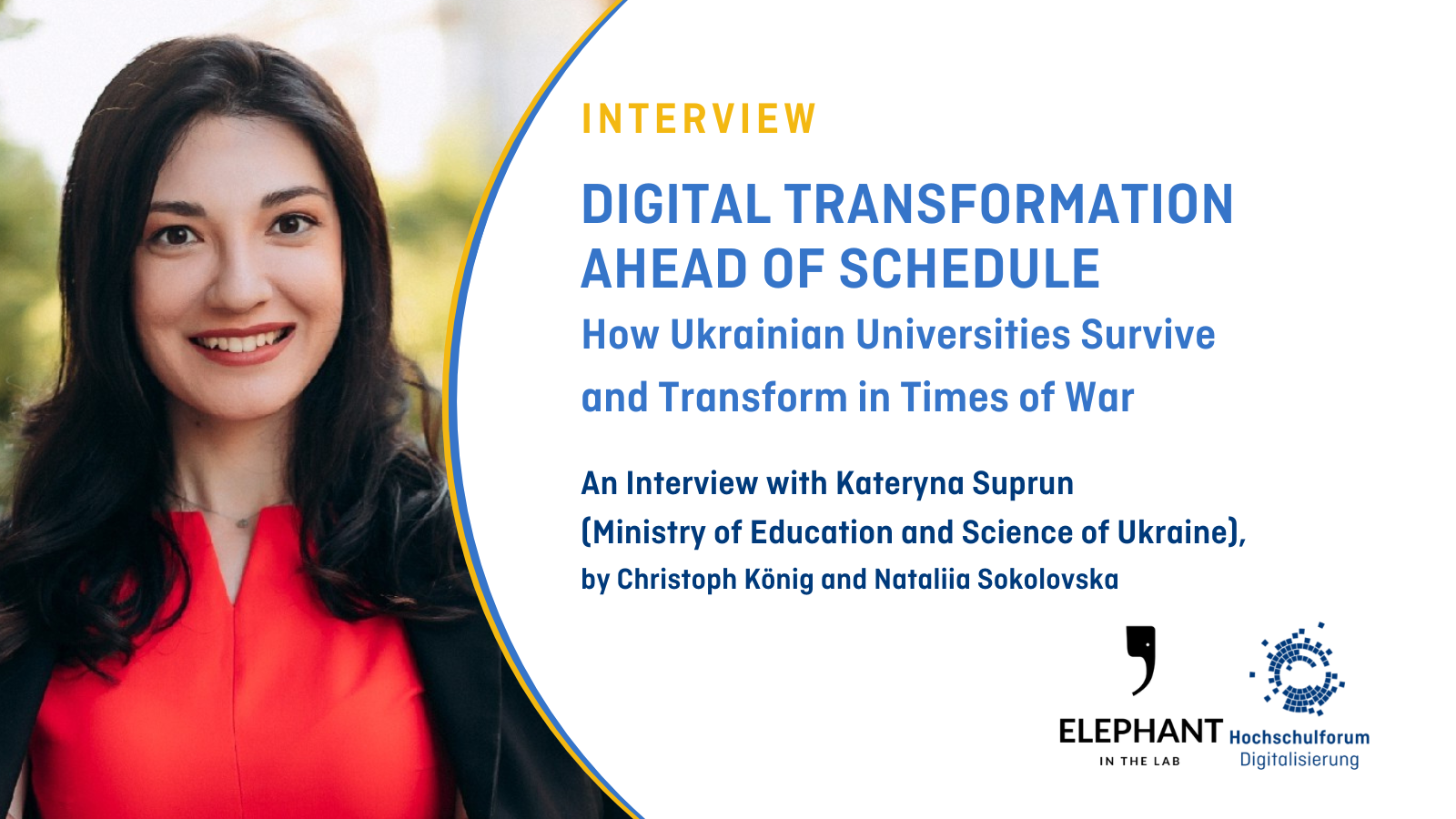 On the left hand side, a portrait of Kateryna Suprun is shown. On the right hand side, on a white backdrop, the text reads: "Interview; Digital Transformation ahead of schedule; How Ukrainian Universities Survive  and Transform in Times of War; An Interview with Kateryna Suprun  (Ministry of Education and Science of Ukraine),  by Christoph König and Nataliia Sokolovska Interview". The logos of 'Elephant in the Lab' and the HFD are located in the lower right corner, respectively.