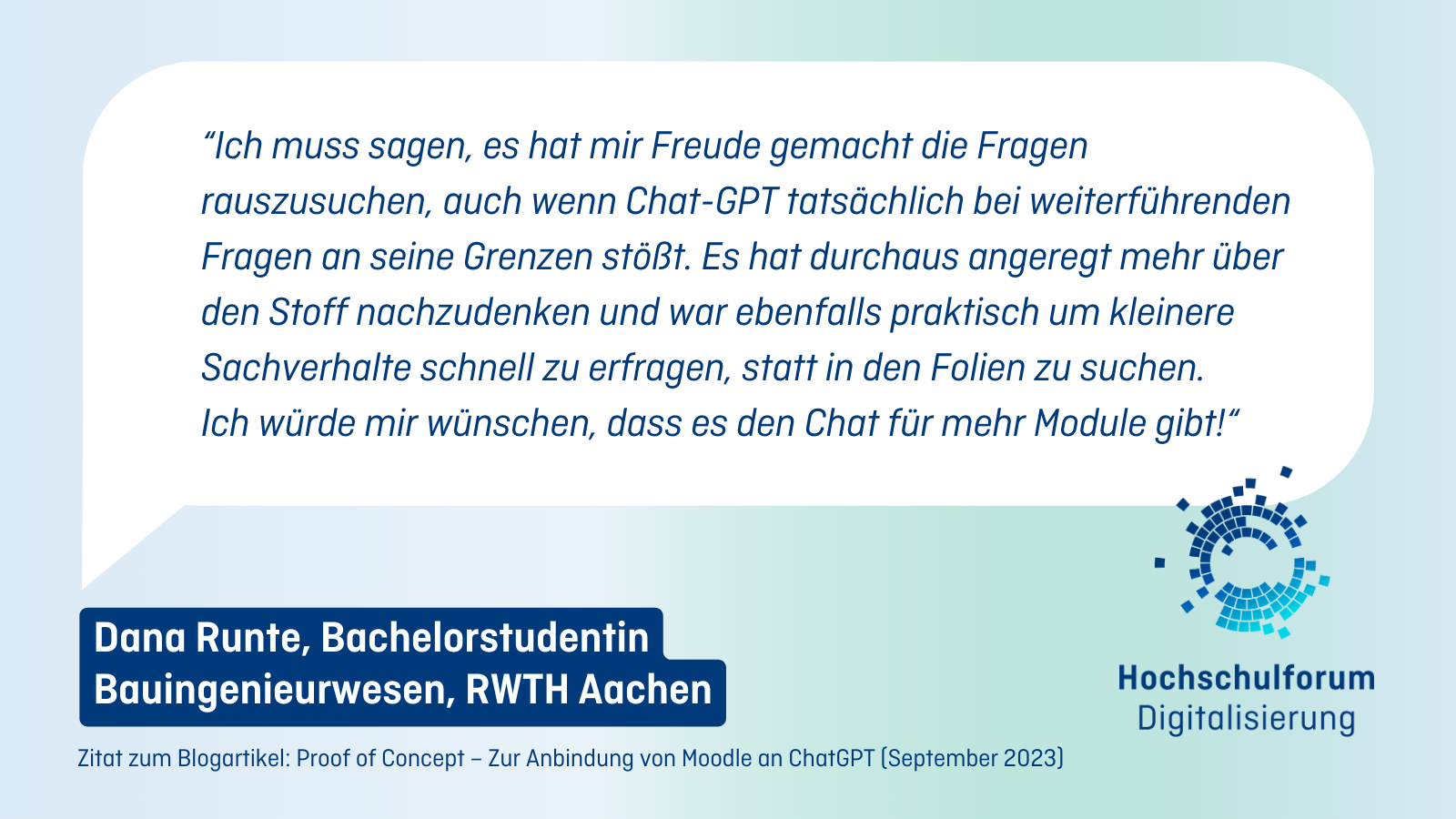 Zitat von Dana Runte, Bachelorstudentin Bauingenieurwesen, RWTH Aachen: “Ich muss sagen, es hat mir Freude gemacht die Fragen rauszusuchen, auch wenn Chat-GPT tatsächlich bei weiterführenden Fragen an seine Grenzen stößt. Es hat durchaus angeregt mehr über den Stoff nachzudenken und war ebenfalls praktisch um kleinere Sachverhalte schnell zu erfragen, statt in den Folien zu suchen. Ich würde mir wünschen, dass es den Chat für mehr Module gibt!“.Zitat Ende. Rechts unten: Logo Hochschulforum Digitalisierung